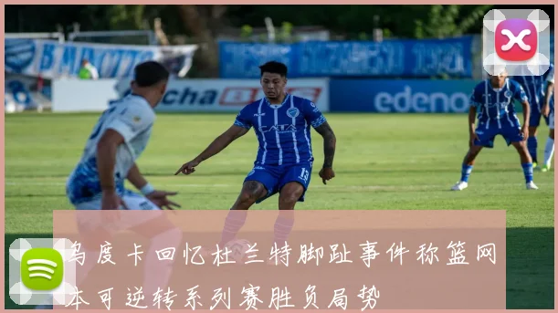 乌度卡回忆杜兰特脚趾事件称篮网本可逆转系列赛胜负局势