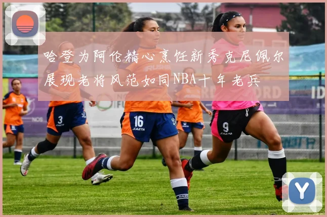 哈登为阿伦精心烹饪新秀克尼佩尔展现老将风范如同NBA十年老兵