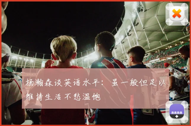 杨瀚森谈英语水平：虽一般但足以维持生活不愁温饱