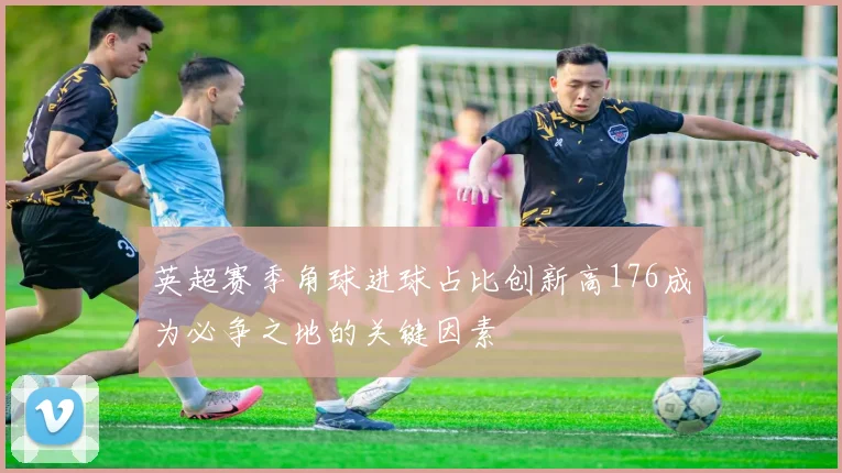 英超赛季角球进球占比创新高176成为必争之地的关键因素