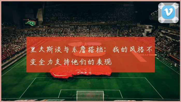 里夫斯谈与东詹搭档：我的风格不变全力支持他们的表现