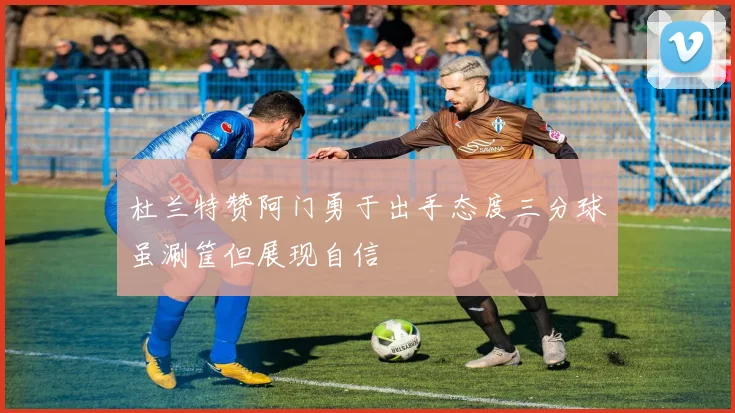 杜兰特赞阿门勇于出手态度三分球虽涮筐但展现自信