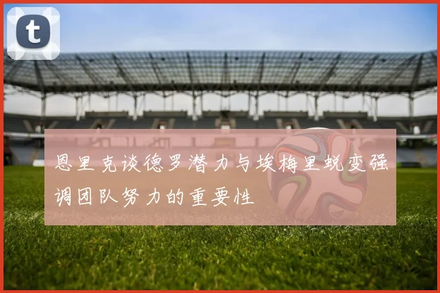 恩里克谈德罗潜力与埃梅里蜕变强调团队努力的重要性