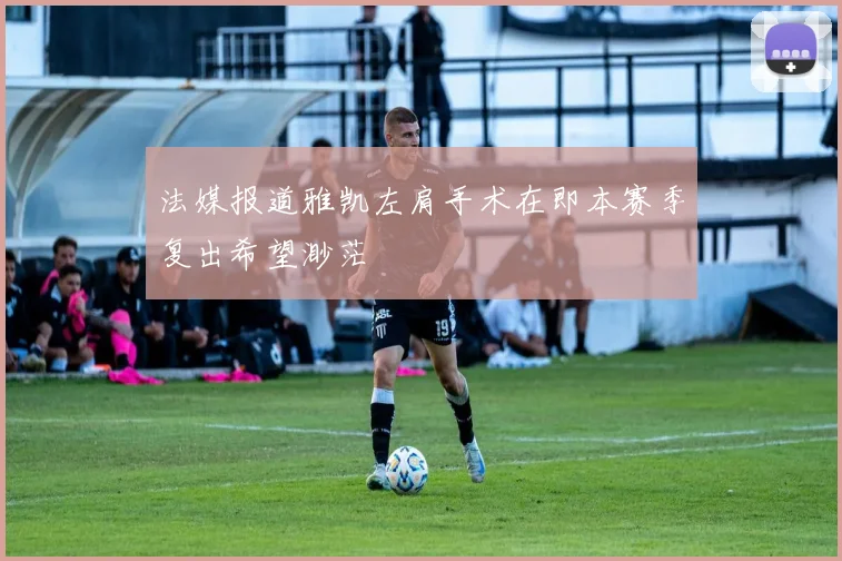 法媒报道雅凯左肩手术在即本赛季复出希望渺茫