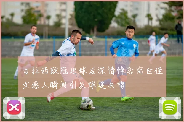 吉拉西欧冠进球后深情悼念离世侄女感人瞬间引发球迷共鸣