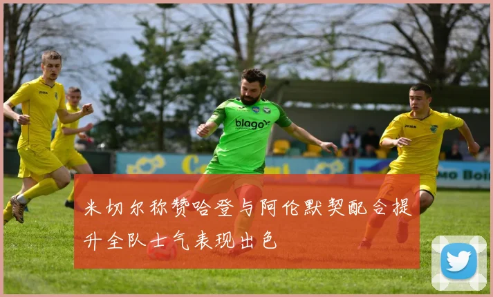 米切尔称赞哈登与阿伦默契配合提升全队士气表现出色