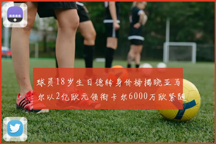球员18岁生日德转身价榜揭晓亚马尔以2亿欧元领衔卡尔6000万欧紧随其后