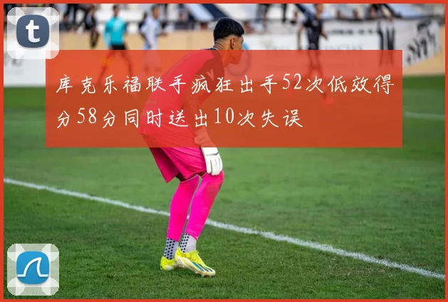库克乐福联手疯狂出手52次低效得分58分同时送出10次失误