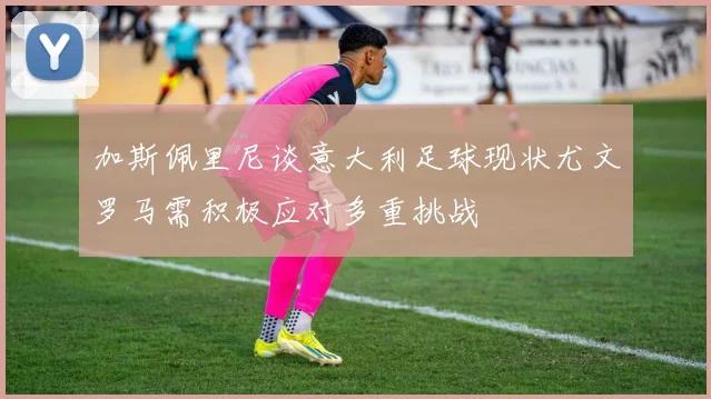 加斯佩里尼谈意大利足球现状尤文罗马需积极应对多重挑战