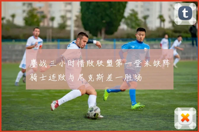 鏖战三小时惜败联盟第一登米缺阵骑士连败与尼克斯差一胜场