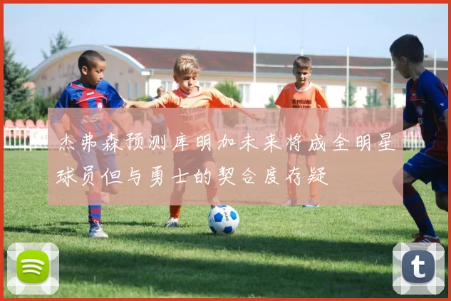 杰弗森预测库明加未来将成全明星球员但与勇士的契合度存疑