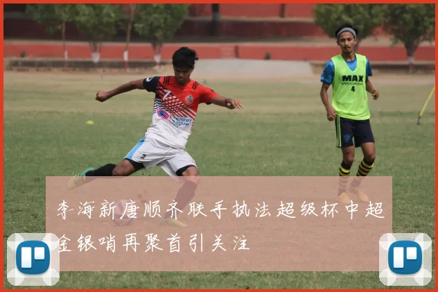 李海新唐顺齐联手执法超级杯中超金银哨再聚首引关注