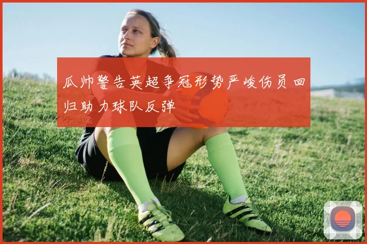 瓜帅警告英超争冠形势严峻伤员回归助力球队反弹