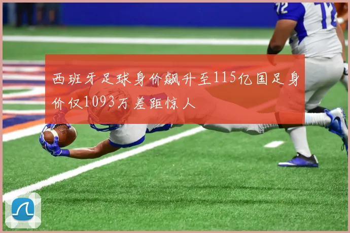 西班牙足球身价飙升至115亿国足身价仅1093万差距惊人