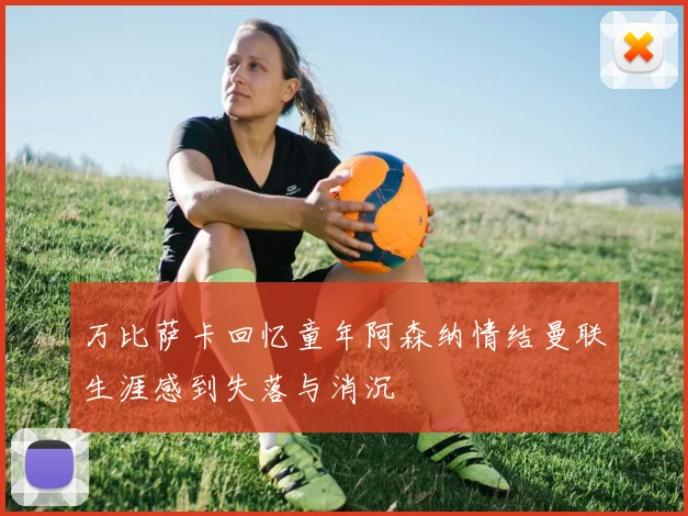 万比萨卡回忆童年阿森纳情结曼联生涯感到失落与消沉