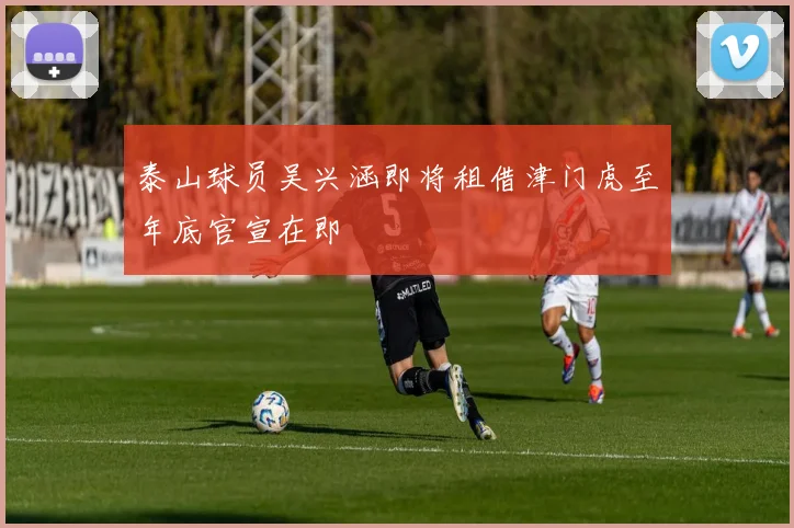 泰山球员吴兴涵即将租借津门虎至年底官宣在即