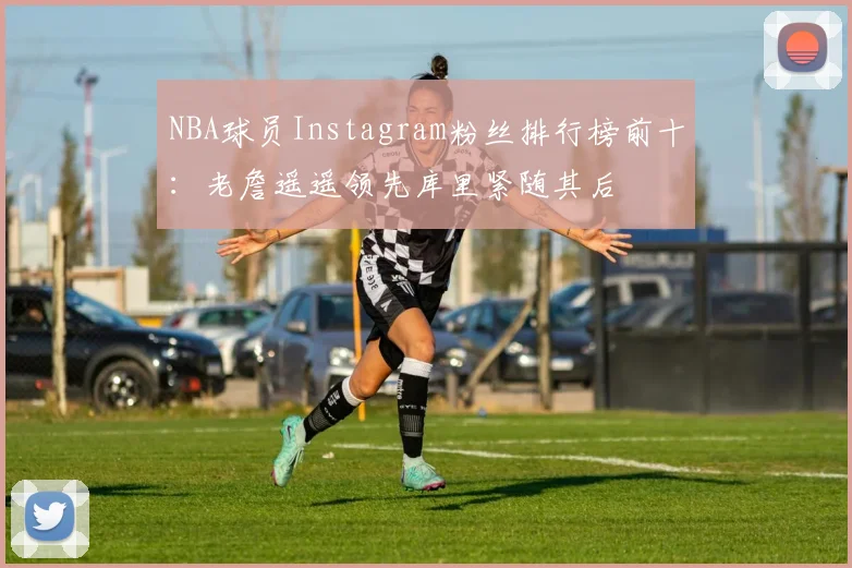NBA球员Instagram粉丝排行榜前十：老詹遥遥领先库里紧随其后