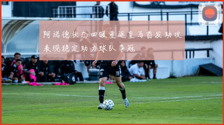 阿诺德状态回暖重返皇马首发助攻表现稳定助力球队争冠