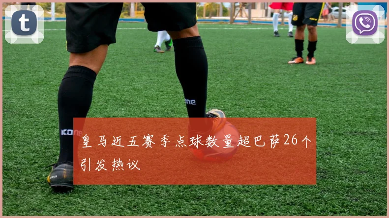 皇马近五赛季点球数量超巴萨26个引发热议