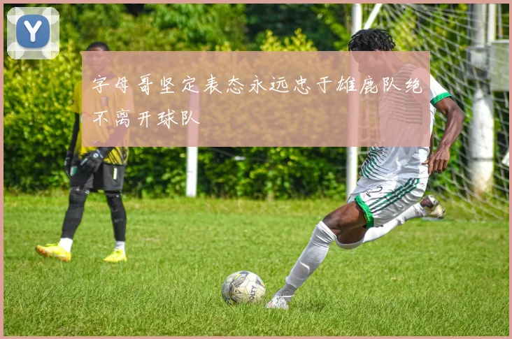 字母哥坚定表态永远忠于雄鹿队绝不离开球队