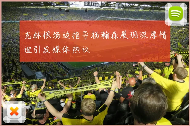 克林根场边指导杨瀚森展现深厚情谊引发媒体热议