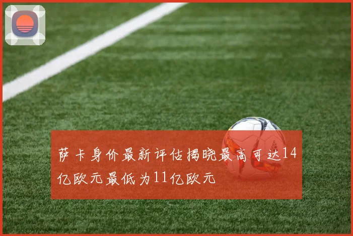 萨卡身价最新评估揭晓最高可达14亿欧元最低为11亿欧元