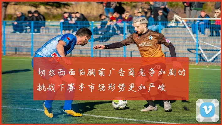 切尔西面临胸前广告商竞争加剧的挑战下赛季市场形势更加严峻