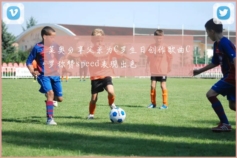 莱奥分享父亲为C罗生日创作歌曲C罗称赞speed表现出色
