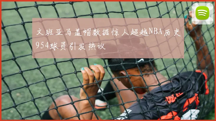 文班亚马盖帽数据惊人超越NBA历史954球员引发热议