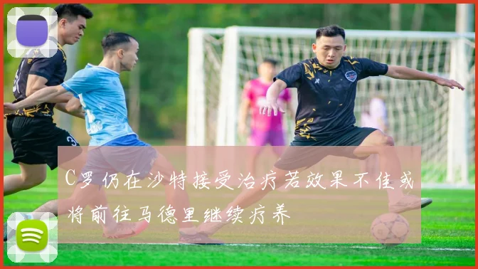 C罗仍在沙特接受治疗若效果不佳或将前往马德里继续疗养