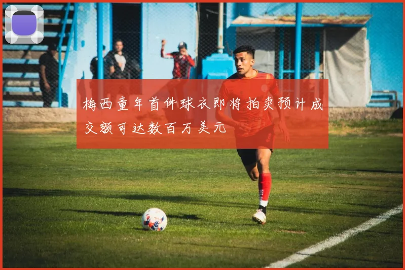 梅西童年首件球衣即将拍卖预计成交额可达数百万美元